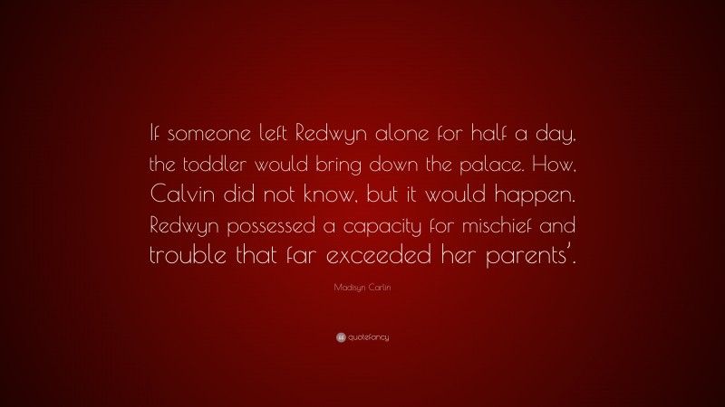 Madisyn Carlin Quote: “If someone left Redwyn alone for half a day, the toddler would bring down the palace. How, Calvin did not know, but it would happen. Redwyn possessed a capacity for mischief and trouble that far exceeded her parents’.”