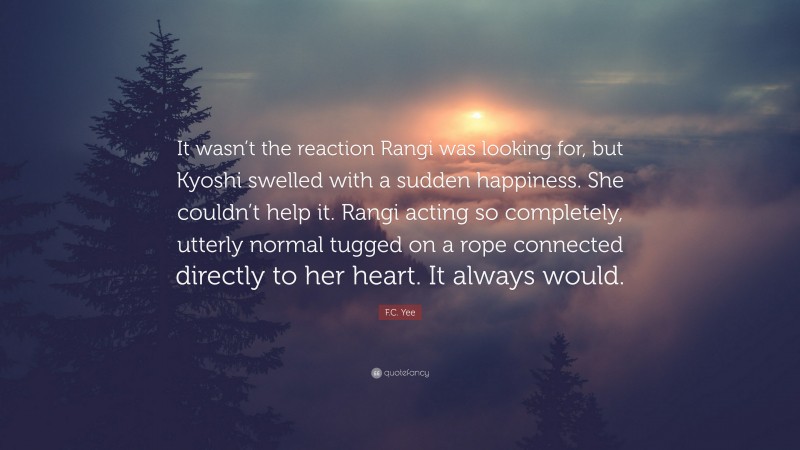 F.C. Yee Quote: “It wasn’t the reaction Rangi was looking for, but Kyoshi swelled with a sudden happiness. She couldn’t help it. Rangi acting so completely, utterly normal tugged on a rope connected directly to her heart. It always would.”