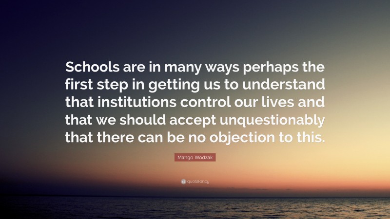 Mango Wodzak Quote: “Schools are in many ways perhaps the first step in getting us to understand that institutions control our lives and that we should accept unquestionably that there can be no objection to this.”