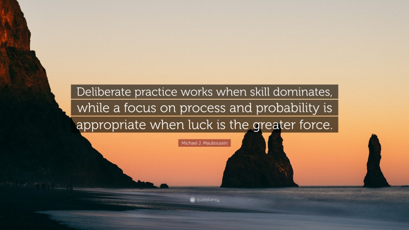 Michael J. Mauboussin Quote: “Deliberate practice works when skill dominates, while a focus on process and probability is appropriate when luck is the greater force.”