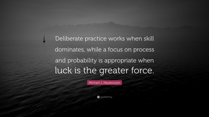 Michael J. Mauboussin Quote: “Deliberate practice works when skill dominates, while a focus on process and probability is appropriate when luck is the greater force.”