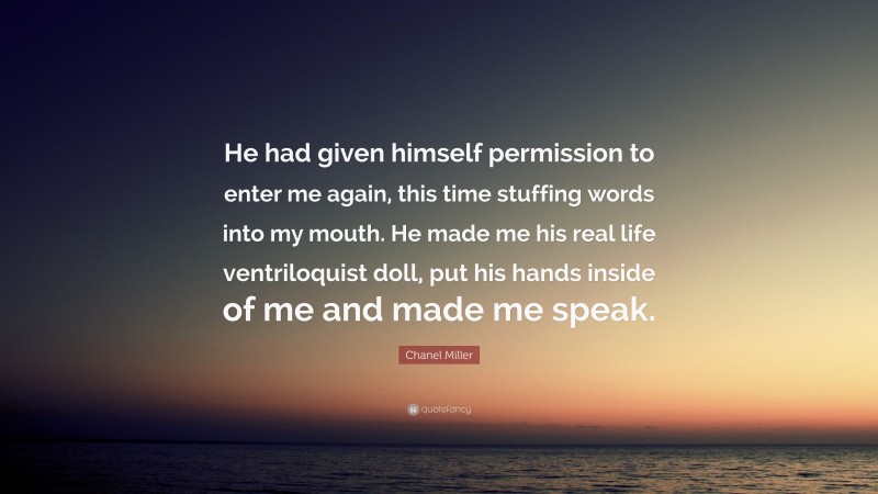 Chanel Miller Quote: “He had given himself permission to enter me again, this time stuffing words into my mouth. He made me his real life ventriloquist doll, put his hands inside of me and made me speak.”