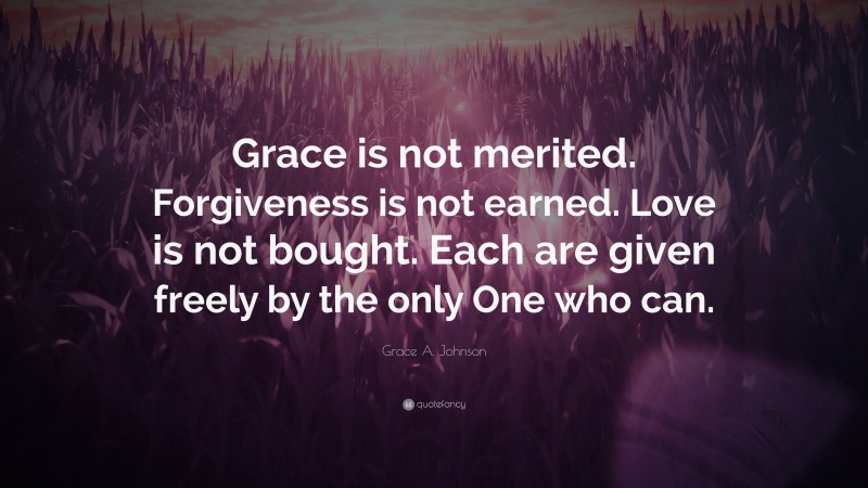 Grace A. Johnson Quote: “Grace is not merited. Forgiveness is not earned. Love is not bought. Each are given freely by the only One who can.”