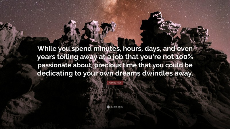 Mandy Hale Quote: “While you spend minutes, hours, days, and even years toiling away at a job that you’re not 100% passionate about, precious time that you could be dedicating to your own dreams dwindles away.”