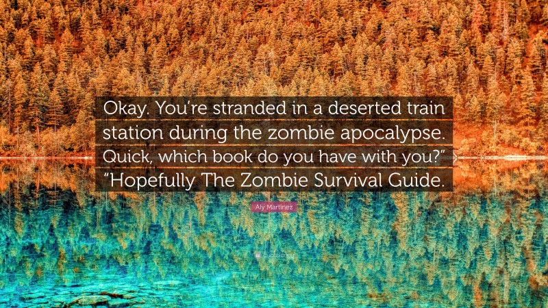 Aly Martinez Quote: “Okay. You’re stranded in a deserted train station during the zombie apocalypse. Quick, which book do you have with you?” “Hopefully The Zombie Survival Guide.”