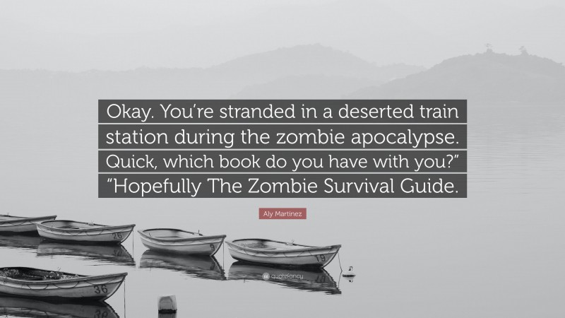 Aly Martinez Quote: “Okay. You’re stranded in a deserted train station during the zombie apocalypse. Quick, which book do you have with you?” “Hopefully The Zombie Survival Guide.”