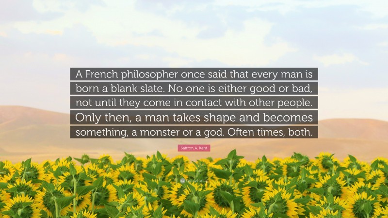 Saffron A. Kent Quote: “A French philosopher once said that every man is born a blank slate. No one is either good or bad, not until they come in contact with other people. Only then, a man takes shape and becomes something, a monster or a god. Often times, both.”