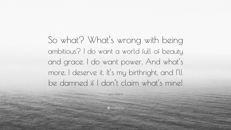 Lyra Selene Quote: “So what? What’s wrong with being ambitious? I do want a world full of beauty and grace. I do want power. And what’s more, I deserve it. It’s my birthright, and I’ll be damned if I don’t claim what’s mine!”