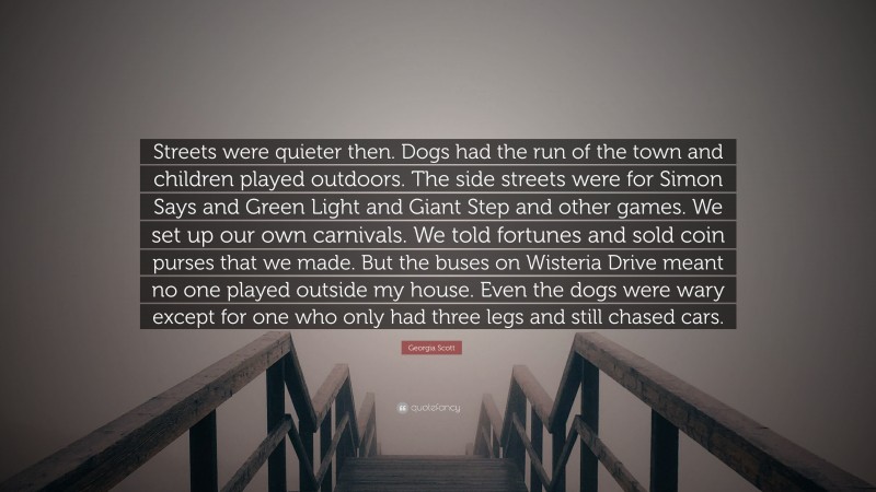 Georgia Scott Quote: “Streets were quieter then. Dogs had the run of the town and children played outdoors. The side streets were for Simon Says and Green Light and Giant Step and other games. We set up our own carnivals. We told fortunes and sold coin purses that we made. But the buses on Wisteria Drive meant no one played outside my house. Even the dogs were wary except for one who only had three legs and still chased cars.”