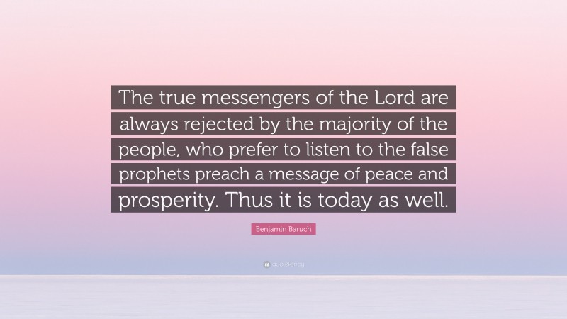 Benjamin Baruch Quote: “The true messengers of the Lord are always rejected by the majority of the people, who prefer to listen to the false prophets preach a message of peace and prosperity. Thus it is today as well.”