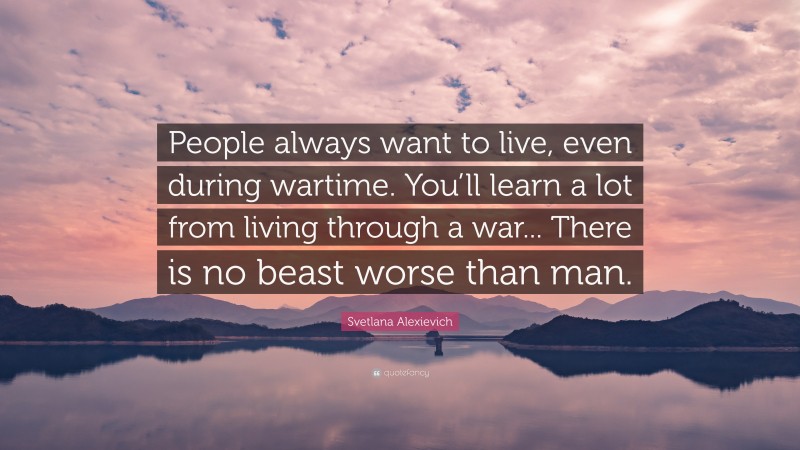 Svetlana Alexievich Quote: “People always want to live, even during wartime. You’ll learn a lot from living through a war... There is no beast worse than man.”