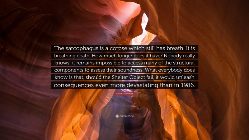 Svetlana Alexievich Quote: “The sarcophagus is a corpse which still has breath. It is breathing death. How much longer does it have? Nobody really knows: it remains impossible to access many of the structural components to assess their soundness. What everybody does know is that, should the Shelter Object fail, it would unleash consequences even more devastating than in 1986.”