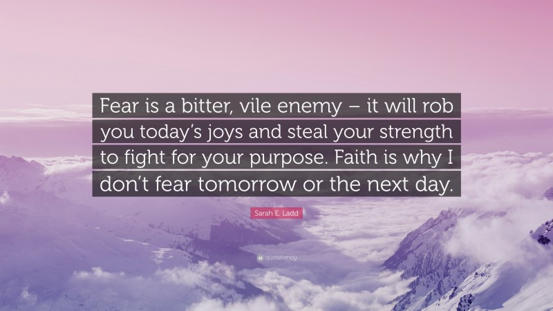 Sarah E. Ladd Quote: “Fear is a bitter, vile enemy – it will rob you today’s joys and steal your strength to fight for your purpose. Faith is why I don’t fear tomorrow or the next day.”