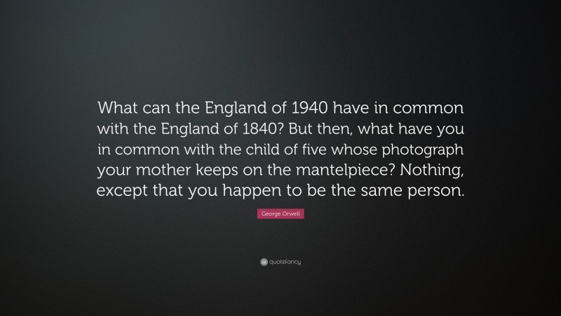 George Orwell Quote: “What can the England of 1940 have in common with the England of 1840? But then, what have you in common with the child of five whose photograph your mother keeps on the mantelpiece? Nothing, except that you happen to be the same person.”