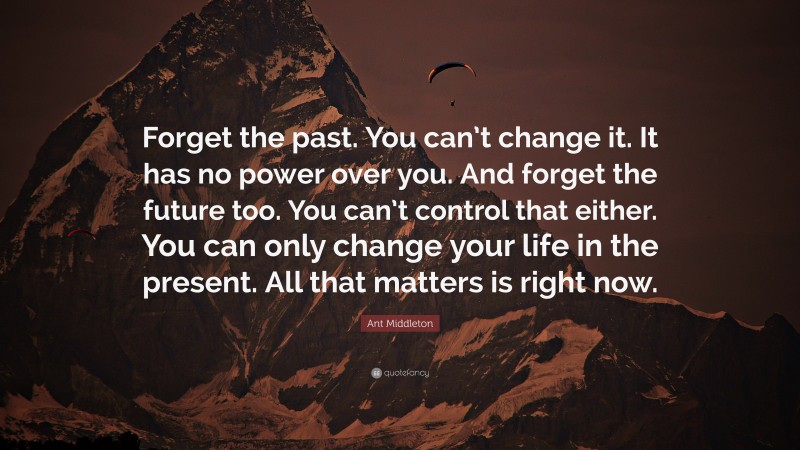 Ant Middleton Quote: “Forget the past. You can’t change it. It has no power over you. And forget the future too. You can’t control that either. You can only change your life in the present. All that matters is right now.”