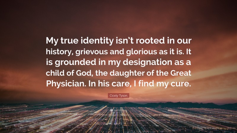 Cicely Tyson Quote: “My true identity isn’t rooted in our history, grievous and glorious as it is. It is grounded in my designation as a child of God, the daughter of the Great Physician. In his care, I find my cure.”