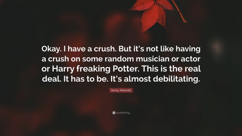 Becky Albertalli Quote: “Okay. I have a crush. But it’s not like having a crush on some random musician or actor or Harry freaking Potter. This is the real deal. It has to be. It’s almost debilitating.”