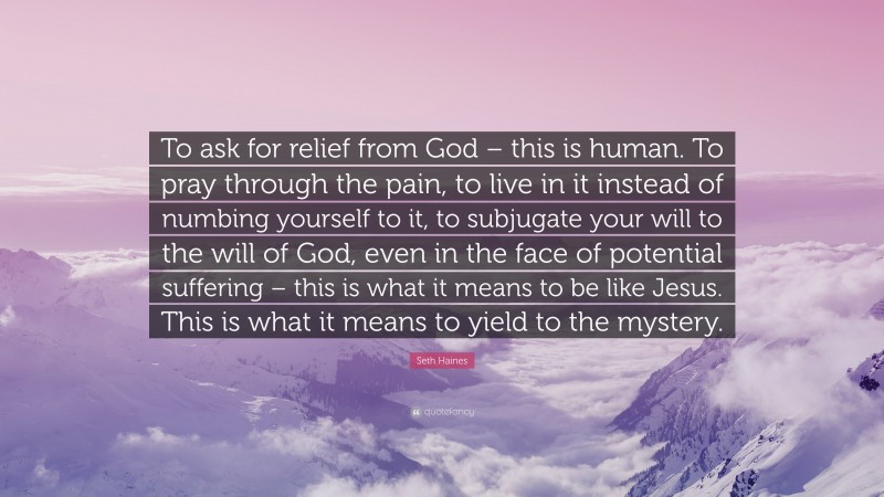 Seth Haines Quote: “To ask for relief from God – this is human. To pray through the pain, to live in it instead of numbing yourself to it, to subjugate your will to the will of God, even in the face of potential suffering – this is what it means to be like Jesus. This is what it means to yield to the mystery.”