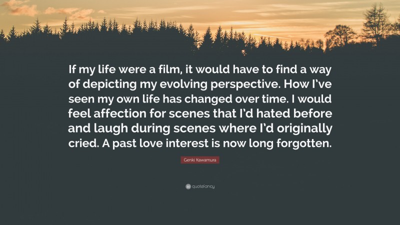 Genki Kawamura Quote: “If my life were a film, it would have to find a way of depicting my evolving perspective. How I’ve seen my own life has changed over time. I would feel affection for scenes that I’d hated before and laugh during scenes where I’d originally cried. A past love interest is now long forgotten.”