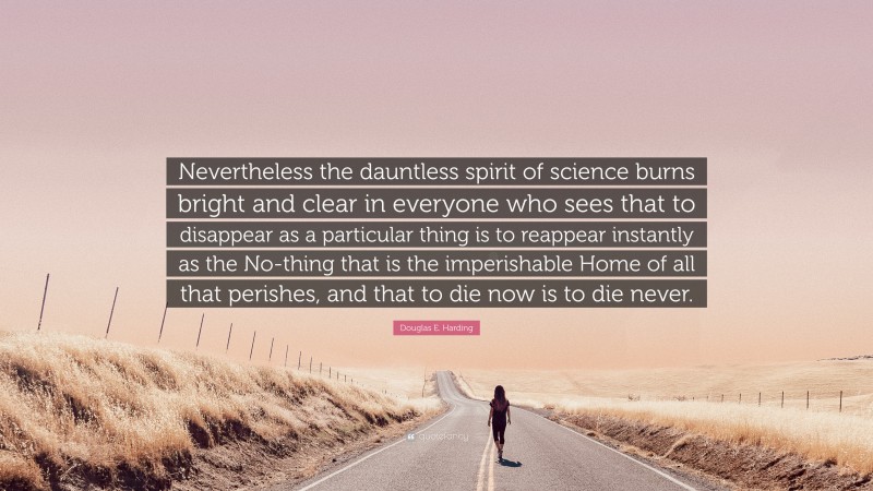 Douglas E. Harding Quote: “Nevertheless the dauntless spirit of science burns bright and clear in everyone who sees that to disappear as a particular thing is to reappear instantly as the No-thing that is the imperishable Home of all that perishes, and that to die now is to die never.”