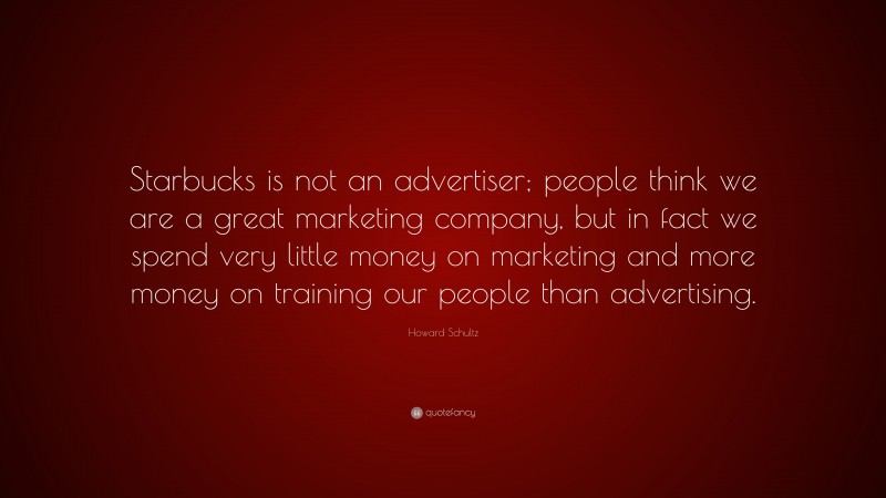 Howard Schultz Quote: “Starbucks is not an advertiser; people think we are a great marketing company, but in fact we spend very little money on marketing and more money on training our people than advertising.”