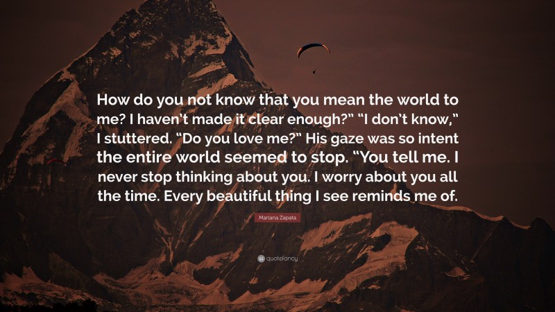 Mariana Zapata Quote: “How do you not know that you mean the world to me? I haven’t made it clear enough?” “I don’t know,” I stuttered. “Do you love me?” His gaze was so intent the entire world seemed to stop. “You tell me. I never stop thinking about you. I worry about you all the time. Every beautiful thing I see reminds me of.”