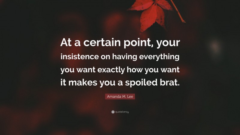 Amanda M. Lee Quote: “At a certain point, your insistence on having everything you want exactly how you want it makes you a spoiled brat.”