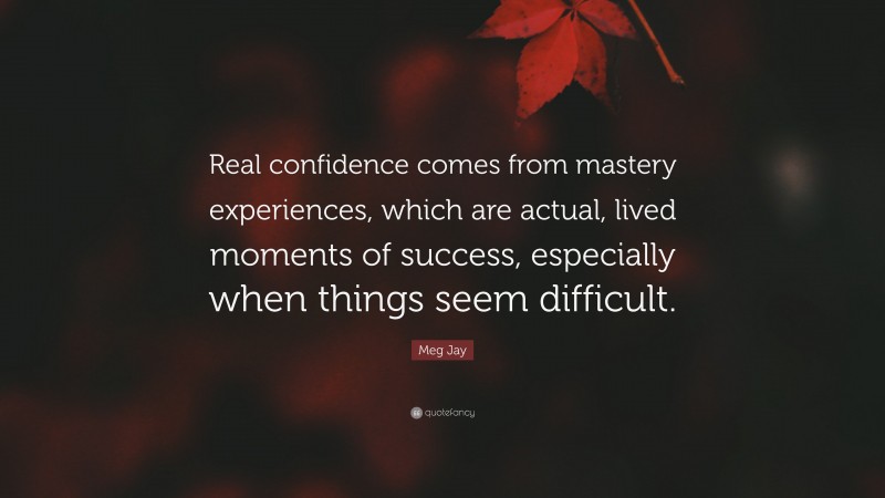 Meg Jay Quote: “Real confidence comes from mastery experiences, which are actual, lived moments of success, especially when things seem difficult.”