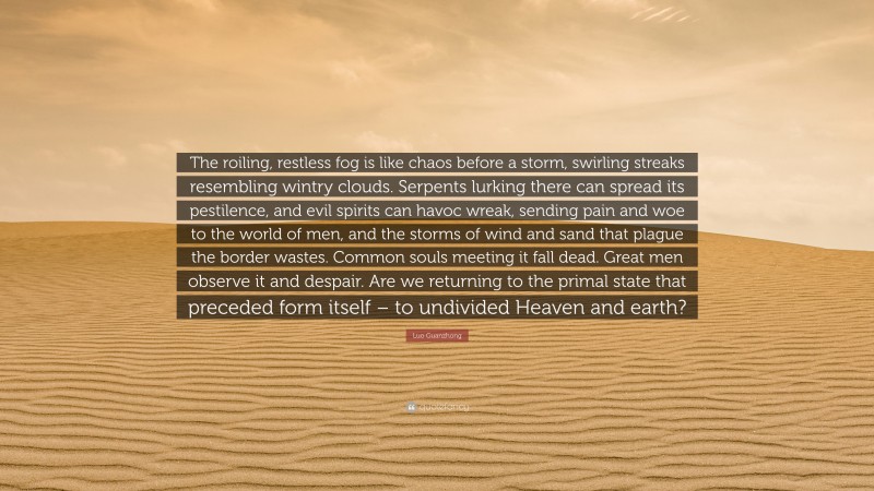Luo Guanzhong Quote: “The roiling, restless fog is like chaos before a storm, swirling streaks resembling wintry clouds. Serpents lurking there can spread its pestilence, and evil spirits can havoc wreak, sending pain and woe to the world of men, and the storms of wind and sand that plague the border wastes. Common souls meeting it fall dead. Great men observe it and despair. Are we returning to the primal state that preceded form itself – to undivided Heaven and earth?”
