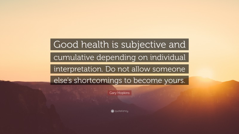 Gary Hopkins Quote: “Good health is subjective and cumulative depending on individual interpretation. Do not allow someone else’s shortcomings to become yours.”