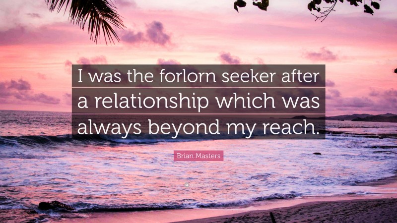 Brian Masters Quote: “I was the forlorn seeker after a relationship which was always beyond my reach.”
