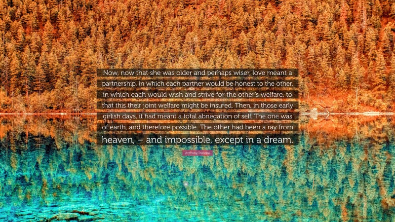 Anthony Trollope Quote: “Now, now that she was older and perhaps wiser, love meant a partnership, in which each partner would be honest to the other, in which each would wish and strive for the other’s welfare, to that this their joint welfare might be insured. Then, in those early girlish days, it had meant a total abnegation of self. The one was of earth, and therefore possible. The other had been a ray from heaven, – and impossible, except in a dream.”