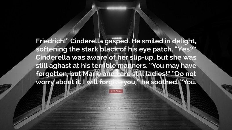 K.M. Shea Quote: “Friedrich!” Cinderella gasped. He smiled in delight, softening the stark black of his eye patch. “Yes?” Cinderella was aware of her slip-up, but she was still aghast at his terrible manners. “You may have forgotten, but Marie and I are still ladies!” “Do not worry about it. I will forgive you,” he soothed. “You.”