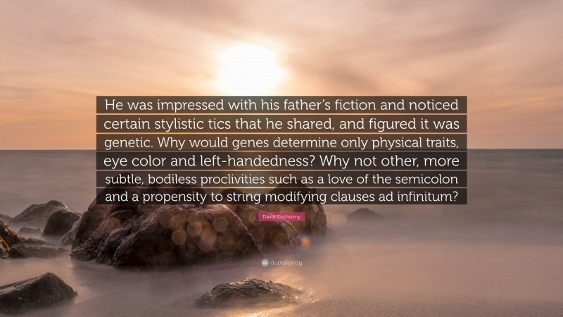 David Duchovny Quote: “He was impressed with his father’s fiction and noticed certain stylistic tics that he shared, and figured it was genetic. Why would genes determine only physical traits, eye color and left-handedness? Why not other, more subtle, bodiless proclivities such as a love of the semicolon and a propensity to string modifying clauses ad infinitum?”