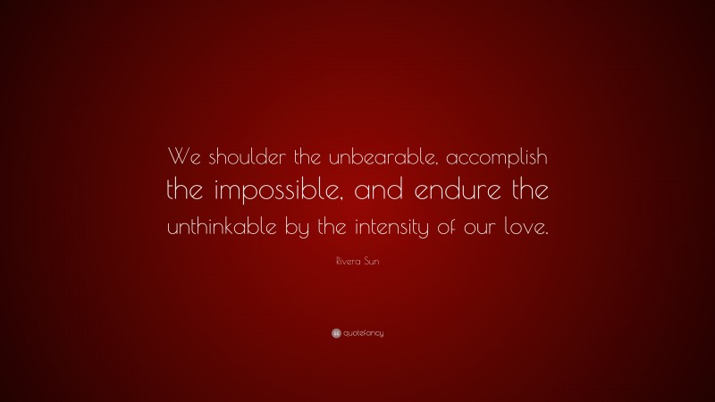 Rivera Sun Quote: “We shoulder the unbearable, accomplish the impossible, and endure the unthinkable by the intensity of our love.”
