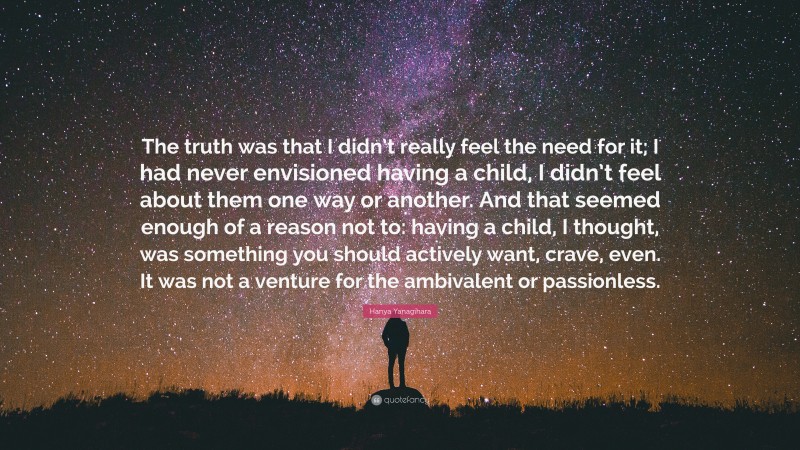 Hanya Yanagihara Quote: “The truth was that I didn’t really feel the need for it; I had never envisioned having a child, I didn’t feel about them one way or another. And that seemed enough of a reason not to: having a child, I thought, was something you should actively want, crave, even. It was not a venture for the ambivalent or passionless.”