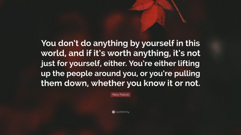 Patry Francis Quote: “You don’t do anything by yourself in this world, and if it’s worth anything, it’s not just for yourself, either. You’re either lifting up the people around you, or you’re pulling them down, whether you know it or not.”