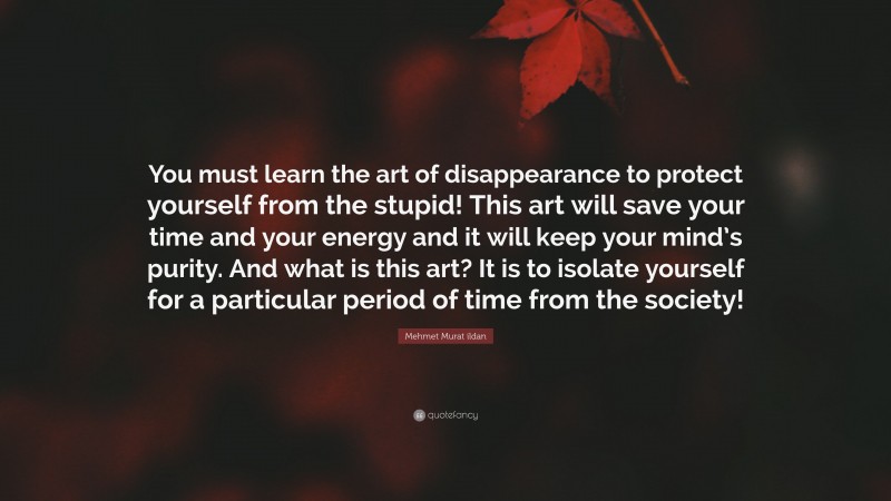 Mehmet Murat ildan Quote: “You must learn the art of disappearance to protect yourself from the stupid! This art will save your time and your energy and it will keep your mind’s purity. And what is this art? It is to isolate yourself for a particular period of time from the society!”