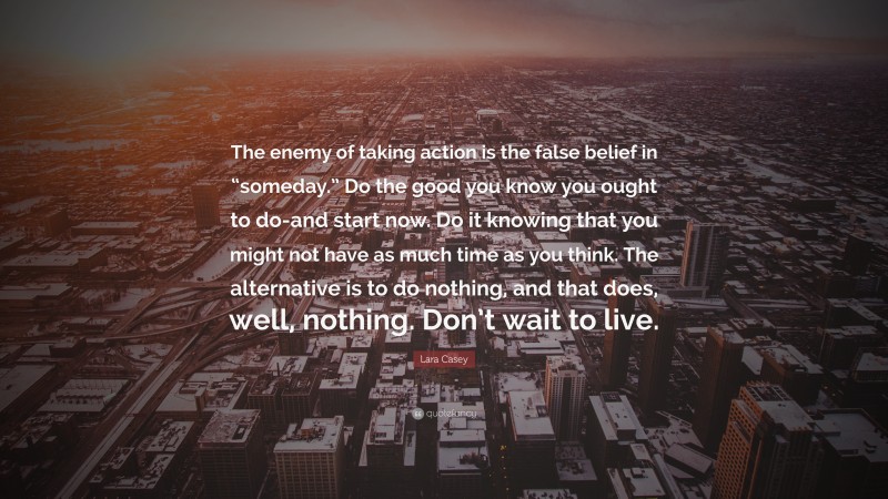 Lara Casey Quote: “The enemy of taking action is the false belief in “someday.” Do the good you know you ought to do-and start now. Do it knowing that you might not have as much time as you think. The alternative is to do nothing, and that does, well, nothing. Don’t wait to live.”