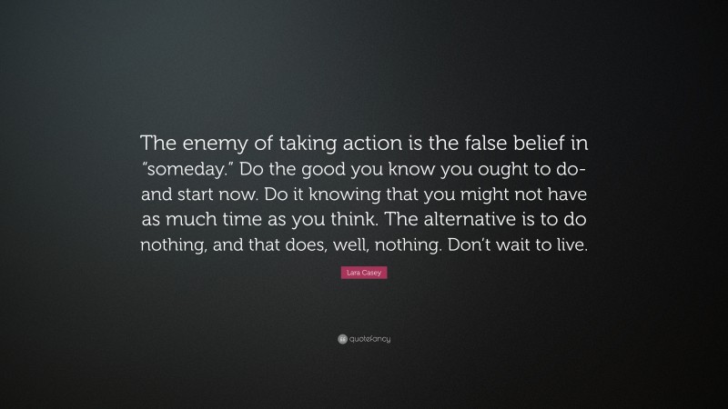 Lara Casey Quote: “The enemy of taking action is the false belief in “someday.” Do the good you know you ought to do-and start now. Do it knowing that you might not have as much time as you think. The alternative is to do nothing, and that does, well, nothing. Don’t wait to live.”