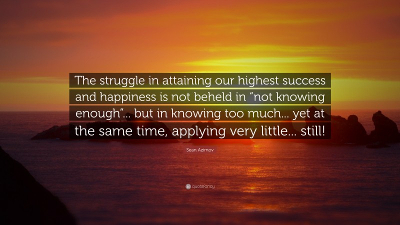 Sean Azimov Quote: “The struggle in attaining our highest success and happiness is not beheld in “not knowing enough”... but in knowing too much... yet at the same time, applying very little... still!”