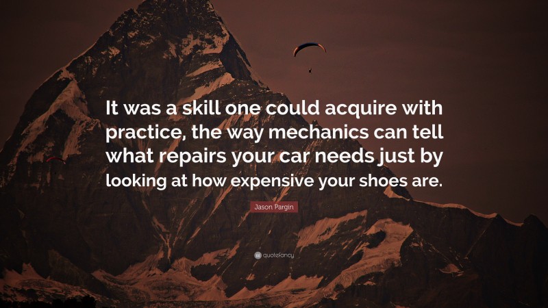 Jason Pargin Quote: “It was a skill one could acquire with practice, the way mechanics can tell what repairs your car needs just by looking at how expensive your shoes are.”