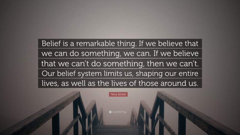 Terry Schott Quote: “Belief is a remarkable thing. If we believe that we can do something, we can. If we believe that we can’t do something, then we can’t. Our belief system limits us, shaping our entire lives, as well as the lives of those around us.”