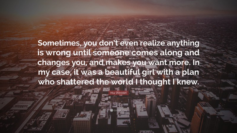 Mia Sheridan Quote: “Sometimes, you don’t even realize anything is wrong until someone comes along and changes you, and makes you want more. In my case, it was a beautiful girl with a plan who shattered the world I thought I knew.”