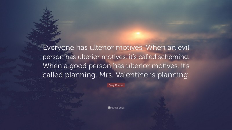 Suzy Krause Quote: “Everyone has ulterior motives. When an evil person has ulterior motives, it’s called scheming. When a good person has ulterior motives, it’s called planning. Mrs. Valentine is planning.”