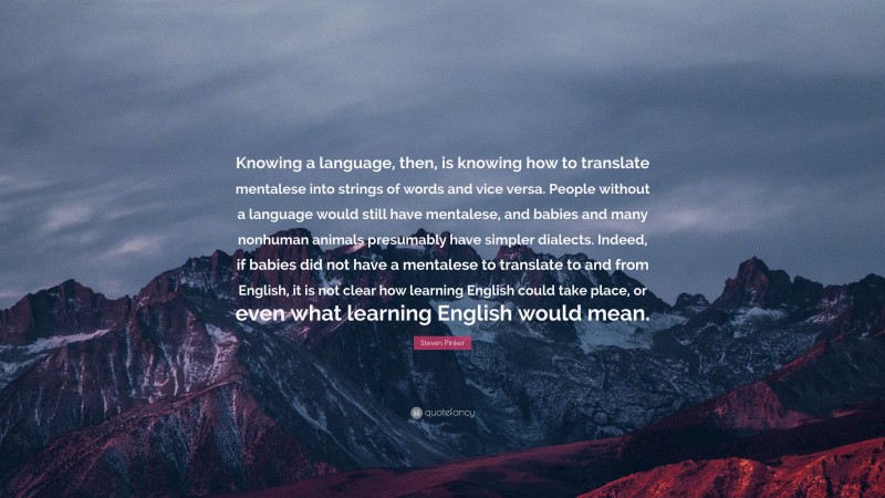 Steven Pinker Quote: “Knowing a language, then, is knowing how to translate mentalese into strings of words and vice versa. People without a language would still have mentalese, and babies and many nonhuman animals presumably have simpler dialects. Indeed, if babies did not have a mentalese to translate to and from English, it is not clear how learning English could take place, or even what learning English would mean.”