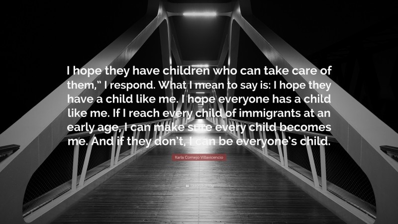 Karla Cornejo Villavicencio Quote: “I hope they have children who can take care of them,” I respond. What I mean to say is: I hope they have a child like me. I hope everyone has a child like me. If I reach every child of immigrants at an early age, I can make sure every child becomes me. And if they don’t, I can be everyone’s child.”