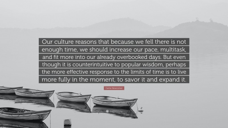 Carrie Newcomer Quote: “Our culture reasons that because we fell there is not enough time, we should increase our pace, multitask, and fit more into our already overbooked days. But even though it is counterintuitive to popular wisdom, perhaps the more effective response to the limits of time is to live more fully in the moment, to savor it and expand it.”