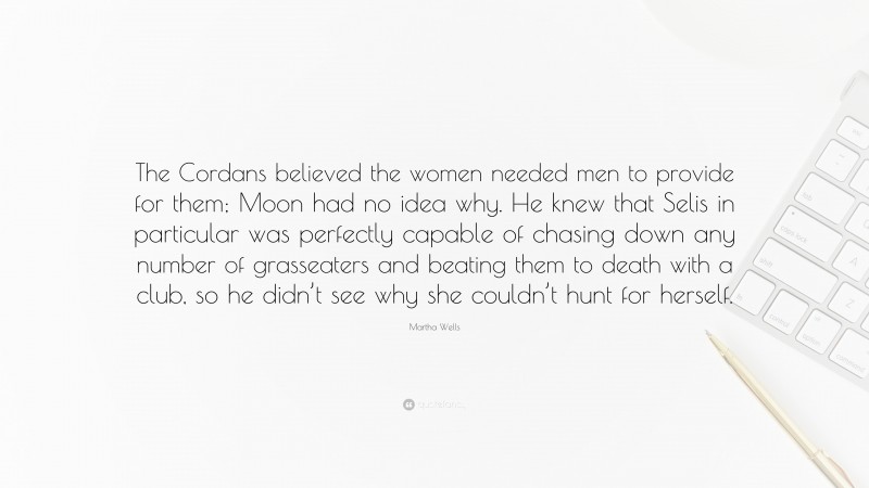 Martha Wells Quote: “The Cordans believed the women needed men to provide for them; Moon had no idea why. He knew that Selis in particular was perfectly capable of chasing down any number of grasseaters and beating them to death with a club, so he didn’t see why she couldn’t hunt for herself.”