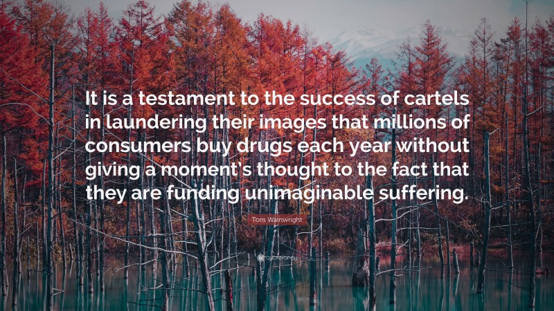 Tom Wainwright Quote: “It is a testament to the success of cartels in laundering their images that millions of consumers buy drugs each year without giving a moment’s thought to the fact that they are funding unimaginable suffering.”